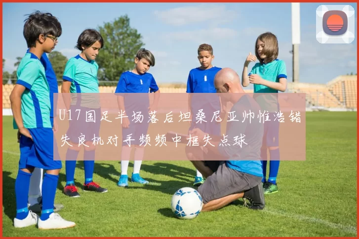 U17国足半场落后坦桑尼亚帅惟浩错失良机对手频频中框失点球