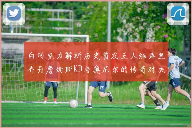 白巧克力解析历史首发五人组库里乔丹詹姆斯KD与奥尼尔的传奇对决与影响