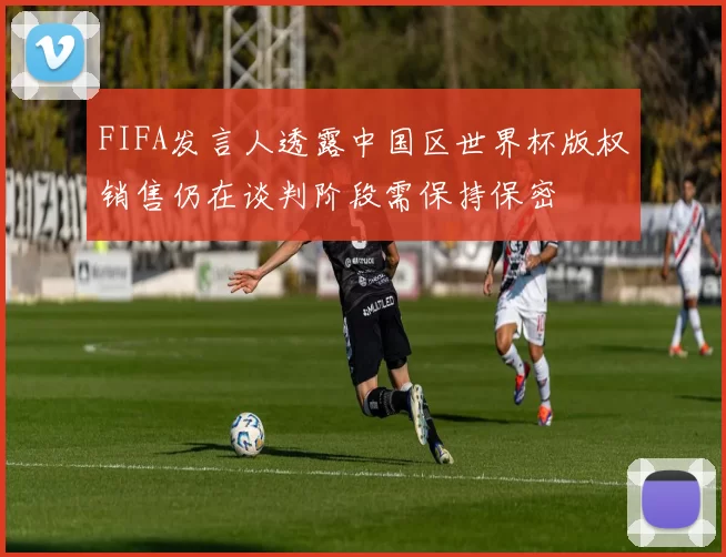 FIFA发言人透露中国区世界杯版权销售仍在谈判阶段需保持保密