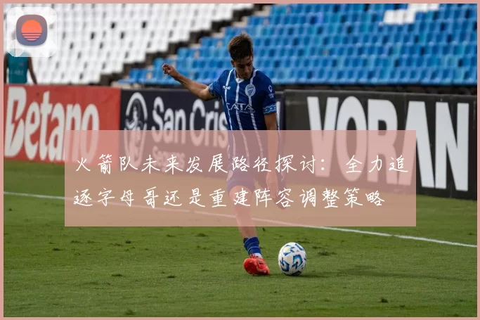火箭队未来发展路径探讨：全力追逐字母哥还是重建阵容调整策略