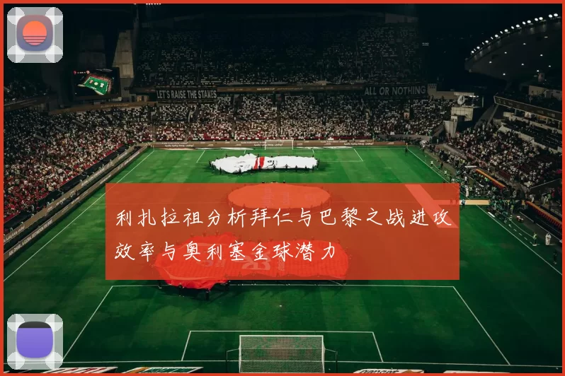 利扎拉祖分析拜仁与巴黎之战进攻效率与奥利塞金球潜力
