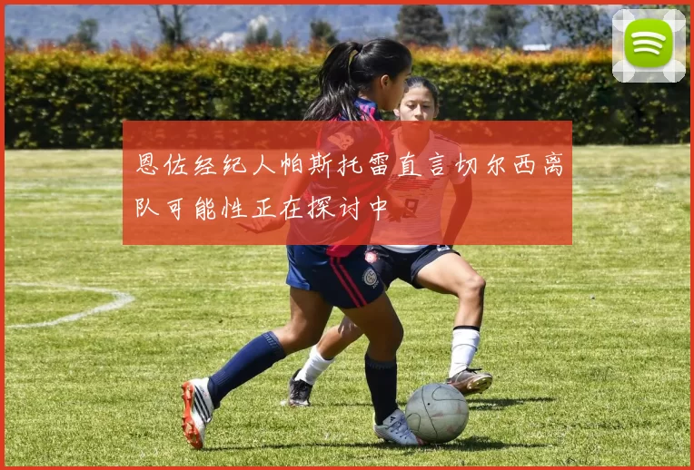 恩佐经纪人帕斯托雷直言切尔西离队可能性正在探讨中