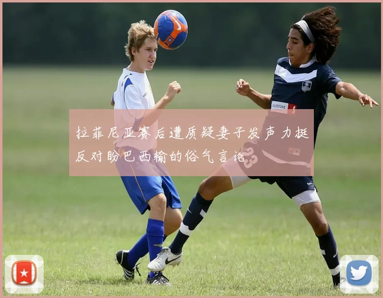 拉菲尼亚赛后遭质疑妻子发声力挺反对盼巴西输的俗气言论