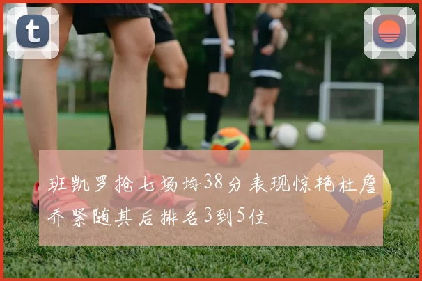 班凯罗抢七场均38分表现惊艳杜詹乔紧随其后排名3到5位
