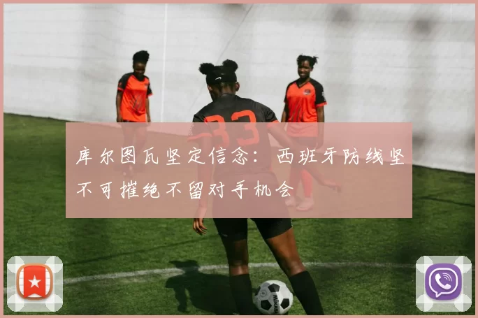 库尔图瓦坚定信念：西班牙防线坚不可摧绝不留对手机会