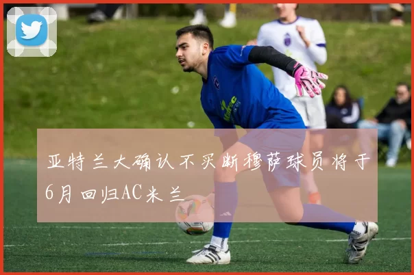 亚特兰大确认不买断穆萨球员将于6月回归AC米兰