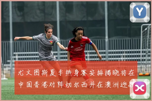 尤文图斯夏季热身赛安排揭晓将在中国香港对阵切尔西并在澳洲迎战国米