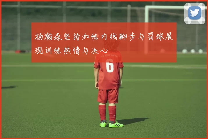 杨瀚森坚持加练内线脚步与罚球展现训练热情与决心