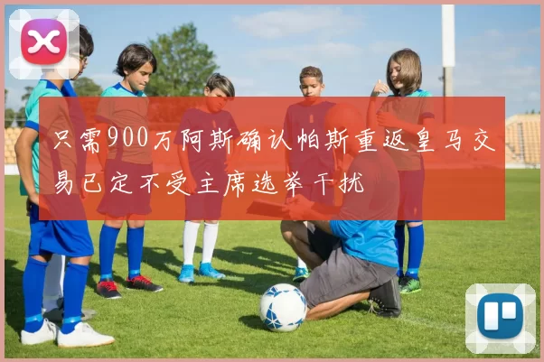 只需900万阿斯确认帕斯重返皇马交易已定不受主席选举干扰